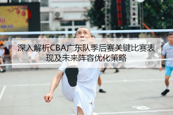 深入解析CBA广东队季后赛关键比赛表现及未来阵容优化策略 | CROWN SPORTS